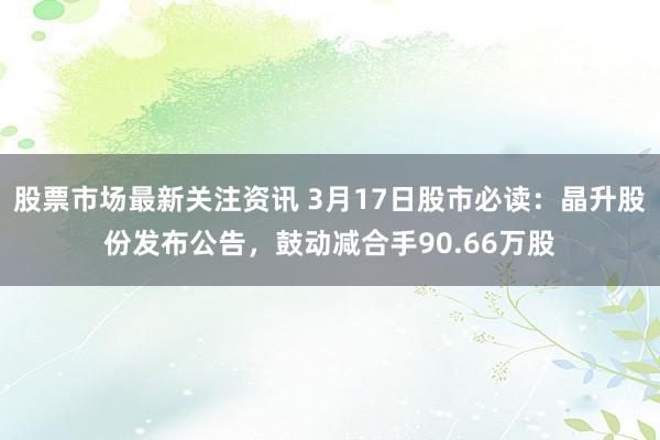 股票市场最新关注资讯 3月17日股市必读：晶升股份发布公告，鼓动减合手90.66万股