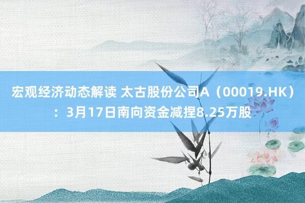 宏观经济动态解读 太古股份公司A（00019.HK）：3月17日南向资金减捏8.25万股