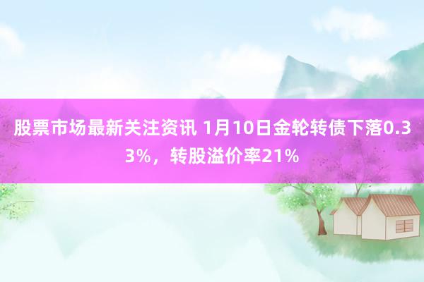 股票市场最新关注资讯 1月10日金轮转债下落0.33%，转股溢价率21%