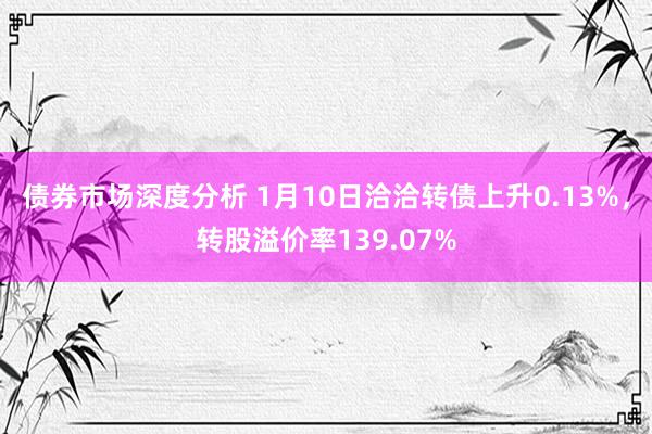 债券市场深度分析 1月10日洽洽转债上升0.13%，转股溢价率139.07%