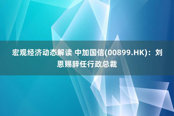 宏观经济动态解读 中加国信(00899.HK)：刘恩赐辞任行政总裁