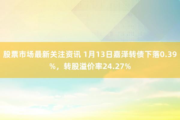 股票市场最新关注资讯 1月13日嘉泽转债下落0.39%，转股溢价率24.27%