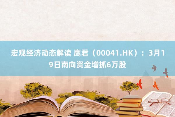 宏观经济动态解读 鹰君（00041.HK）：3月19日南向资金增抓6万股