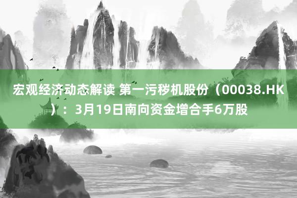 宏观经济动态解读 第一污秽机股份（00038.HK）：3月19日南向资金增合手6万股